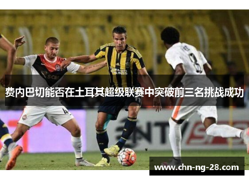 费内巴切能否在土耳其超级联赛中突破前三名挑战成功 费内巴切能否在土耳其超级联赛中突破前三名挑战成功