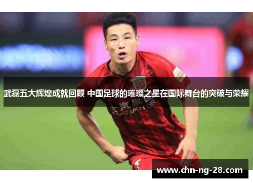 武磊五大辉煌成就回顾 中国足球的璀璨之星在国际舞台的突破与荣耀 武磊五大辉煌成就回顾 中国足球的璀璨之星在国际舞台的突破与荣耀