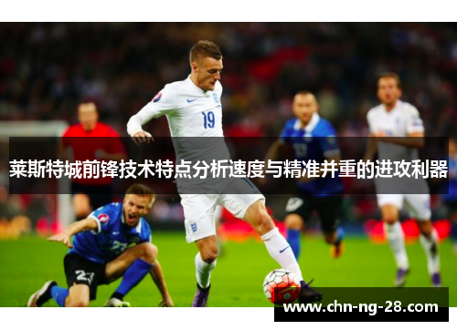 莱斯特城前锋技术特点分析速度与精准并重的进攻利器 莱斯特城前锋技术特点分析速度与精准并重的进攻利器