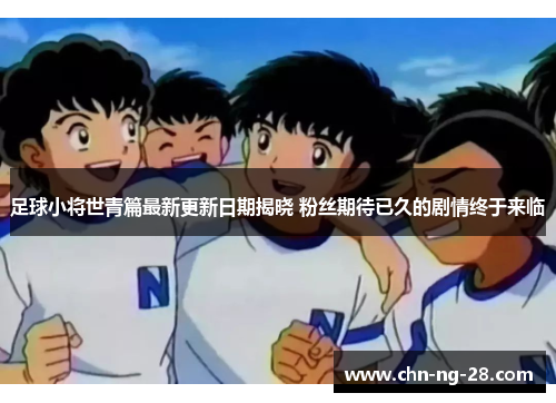 足球小将世青篇最新更新日期揭晓 粉丝期待已久的剧情终于来临 足球小将世青篇最新更新日期揭晓 粉丝期待已久的剧情终于来临
