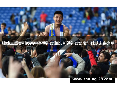 锋线三重奏引领西甲赛季进攻潮流 打造进攻盛宴与球队未来之星 锋线三重奏引领西甲赛季进攻潮流 打造进攻盛宴与球队未来之星