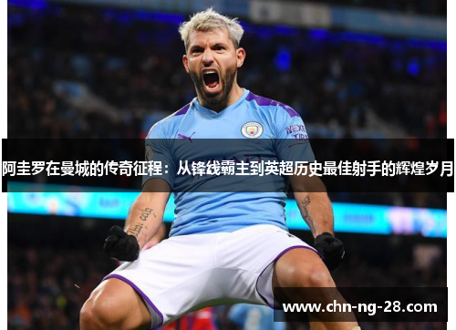 阿圭罗在曼城的传奇征程:从锋线霸主到英超历史最佳射手的辉煌岁月 阿圭罗在曼城的传奇征程:从锋线霸主到英超历史最佳射手的辉煌岁月