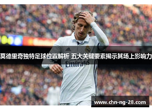 莫德里奇独特足球位置解析 五大关键要素揭示其场上影响力 莫德里奇独特足球位置解析 五大关键要素揭示其场上影响力