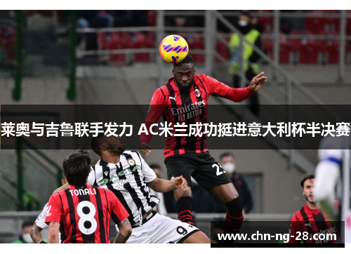 莱奥与吉鲁联手发力 AC米兰成功挺进意大利杯半决赛 莱奥与吉鲁联手发力 AC米兰成功挺进意大利杯半决赛