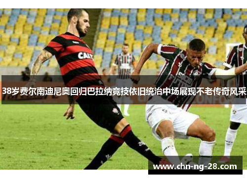 38岁费尔南迪尼奥回归巴拉纳竞技依旧统治中场展现不老传奇风采