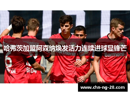 哈弗茨加盟阿森纳焕发活力连续进球显锋芒 哈弗茨加盟阿森纳焕发活力连续进球显锋芒