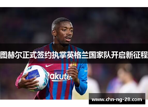 图赫尔正式签约执掌英格兰国家队开启新征程 图赫尔正式签约执掌英格兰国家队开启新征程