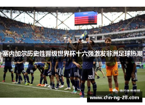 塞内加尔历史性晋级世界杯十六强激发非洲足球热潮 塞内加尔历史性晋级世界杯十六强激发非洲足球热潮