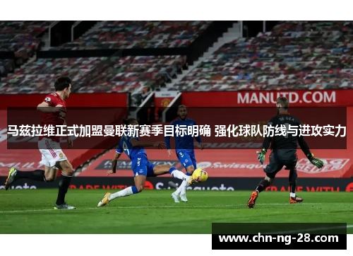 马兹拉维正式加盟曼联新赛季目标明确 强化球队防线与进攻实力 马兹拉维正式加盟曼联新赛季目标明确 强化球队防线与进攻实力